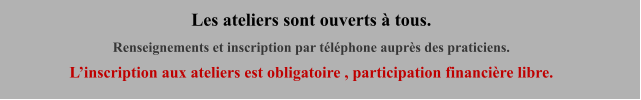Les ateliers sont ouverts à tous. Renseignements et inscription par téléphone auprès des praticiens.  L’inscription aux ateliers est obligatoire , participation financière libre.
